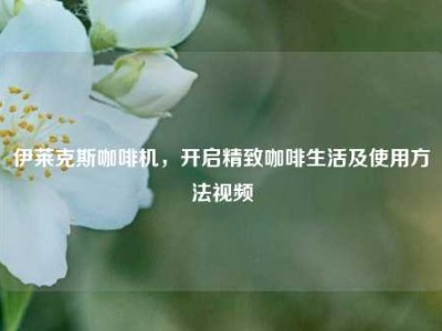 伊莱克斯咖啡机，开启精致咖啡生活及使用方法视频