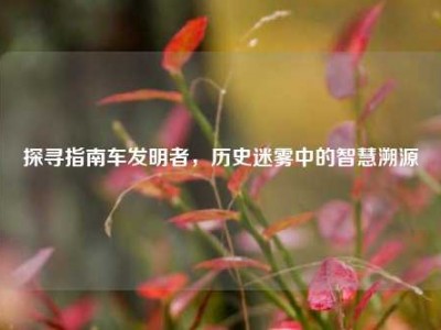 探寻指南车发明者，历史迷雾中的智慧溯源
