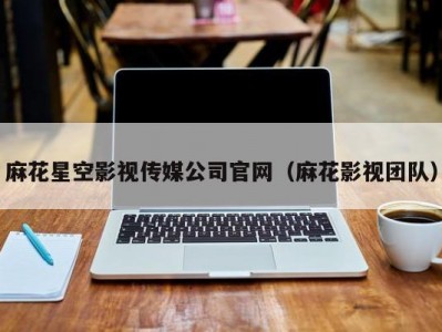 麻花星空影视传媒公司官网（麻花影视团队）