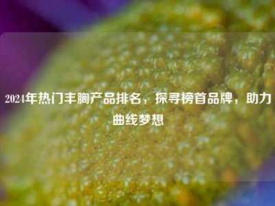 2024年热门丰胸产品排名，探寻榜首品牌，助力曲线梦想