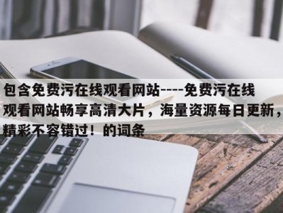 包含免费污在线观看网站----免费污在线观看网站畅享高清大片，海量资源每日更新，精彩不容错过！的词条