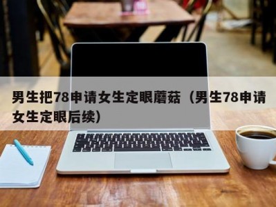 男生把78申请女生定眼蘑菇（男生78申请女生定眼后续）