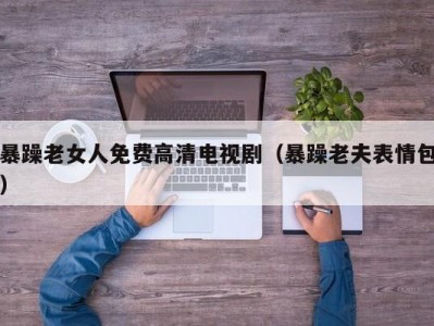 暴躁老女人免费高清电视剧（暴躁老夫表情包）
