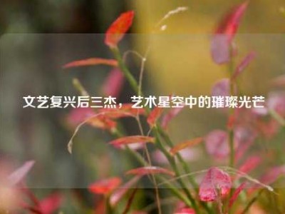 文艺复兴后三杰，艺术星空中的璀璨光芒