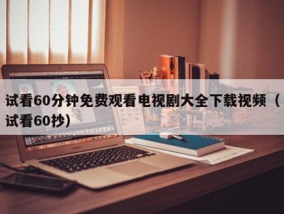试看60分钟免费观看电视剧大全下载视频（试看60抄）