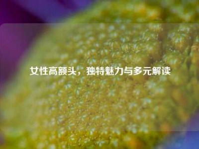 女性高额头，独特魅力与多元解读