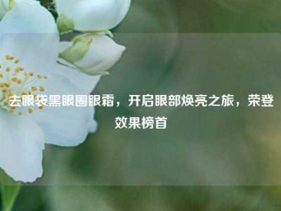 去眼袋黑眼圈眼霜，开启眼部焕亮之旅，荣登效果榜首