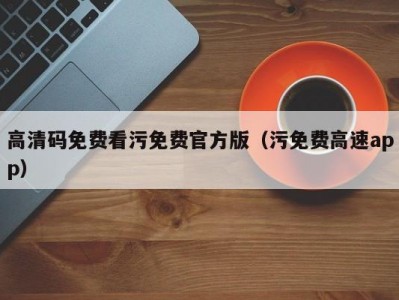 高清码免费看污免费官方版（污免费高速app）