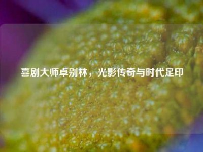喜剧大师卓别林，光影传奇与时代足印