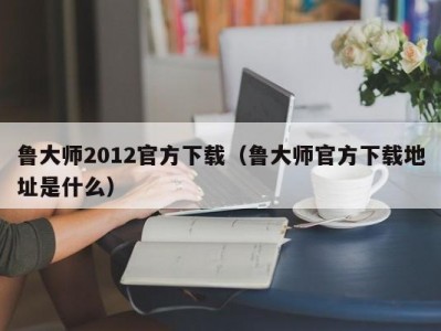 鲁大师2012官方下载（鲁大师官方下载地址是什么）
