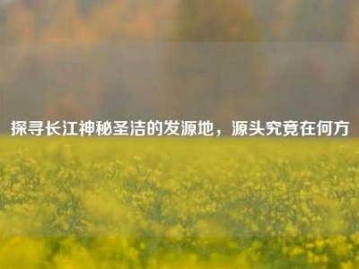 探寻长江神秘圣洁的发源地，源头究竟在何方