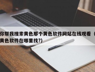 你帮我搜索黄色那个黄色软件网站在线观看（黄色软件在哪里找?）