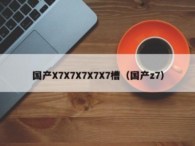 国产X7X7X7X7X7槽（国产z7）