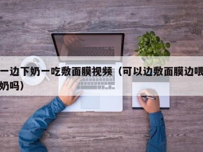 一边下奶一吃敷面膜视频（可以边敷面膜边喂奶吗）