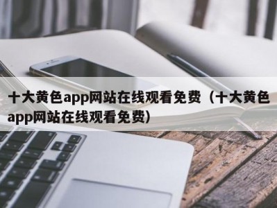 十大黄色app网站在线观看免费（十大黄色app网站在线观看免费）