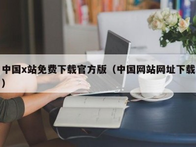 中国x站免费下载官方版（中国网站网址下载）