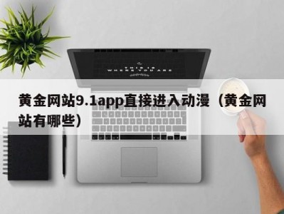 黄金网站9.1app直接进入动漫（黄金网站有哪些）