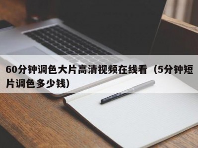 60分钟调色大片高清视频在线看（5分钟短片调色多少钱）