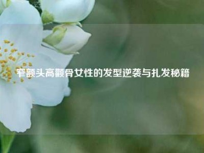 窄额头高颧骨女性的发型逆袭与扎发秘籍