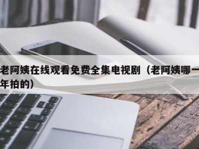 老阿姨在线观看免费全集电视剧（老阿姨哪一年拍的）