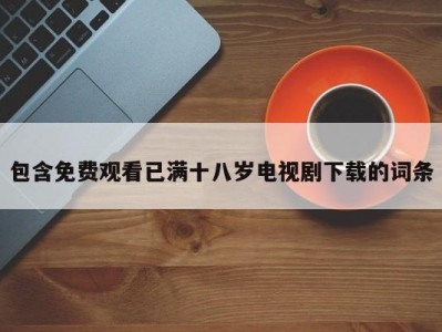 包含免费观看已满十八岁电视剧下载的词条
