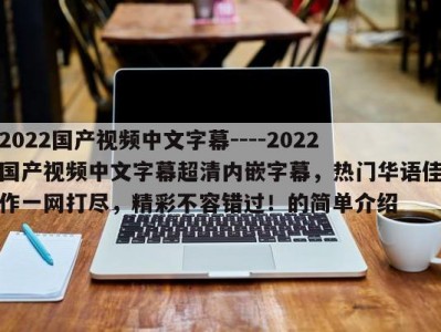 2022国产视频中文字幕----2022国产视频中文字幕超清内嵌字幕，热门华语佳作一网打尽，精彩不容错过！的简单介绍