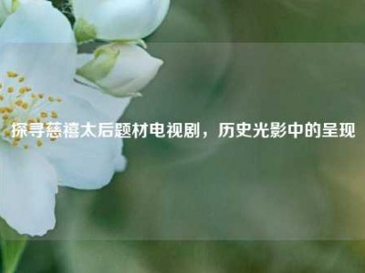 探寻慈禧太后题材电视剧，历史光影中的呈现
