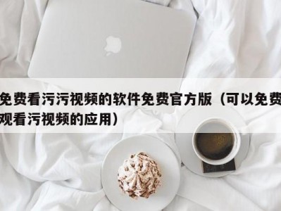 免费看污污视频的软件免费官方版（可以免费观看污视频的应用）