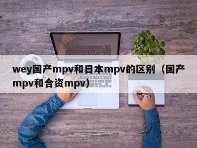 wey国产mpv和日本mpv的区别（国产mpv和合资mpv）