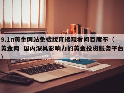 9.1n黄金网站免费版直接观看问百度不（黄金网_国内深具影响力的黄金投资服务平台）