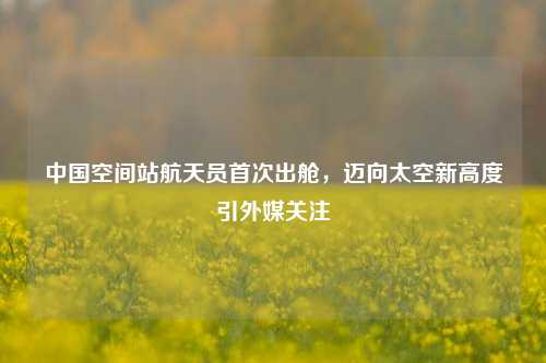 中国空间站航天员首次出舱,迈向太空新高度引外媒关注