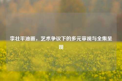 李壮平油画，艺术争议下的多元审视与全集呈现