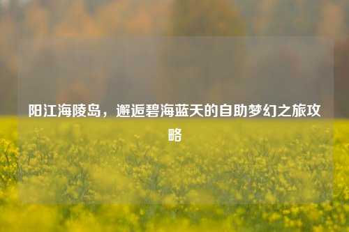 阳江海陵岛，邂逅碧海蓝天的自助梦幻之旅攻略