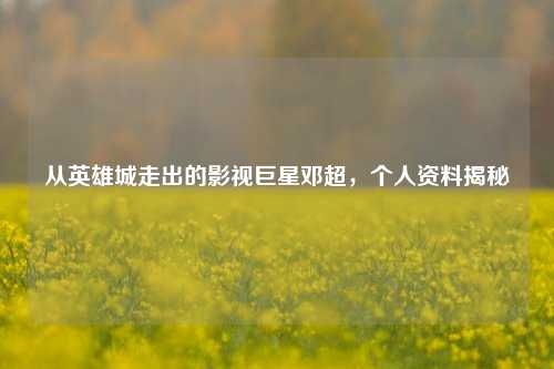 从英雄城走出的影视巨星邓超，个人资料揭秘