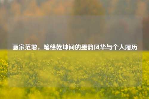 画家范增,笔绘乾坤间的墨韵风华与个人履历