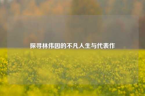 探寻林伟因的不凡人生与代表作
