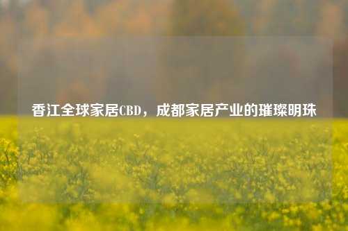 香江全球家居CBD,成都家居产业的璀璨明珠
