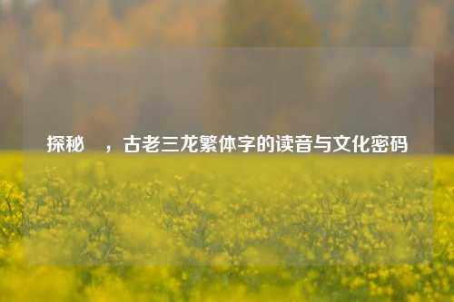 探秘龘，古老三龙繁体字的读音与文化密码