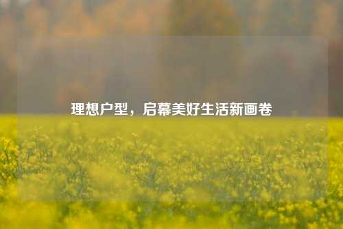 理想户型,启幕美好生活新画卷