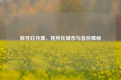 探寻日月潭，其所在城市与省份揭秘