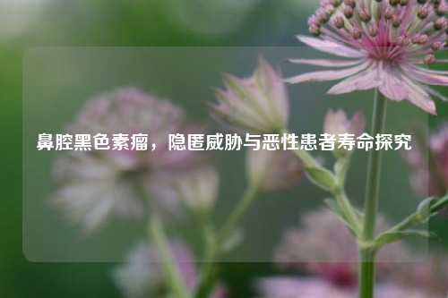 鼻腔黑色素瘤,隐匿威胁与恶性患者寿命探究