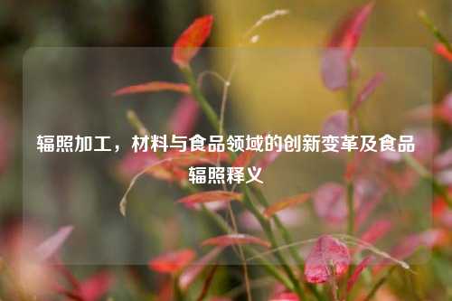 辐照加工,材料与食品领域的创新变革及食品辐照释义