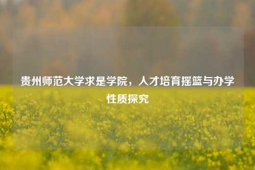 贵州师范大学求是学院,人才培育摇篮与办学性质探究