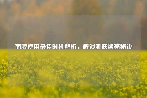 面膜使用最佳时机解析，解锁肌肤焕亮秘诀