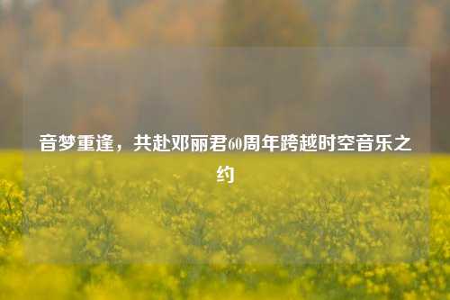 音梦重逢,共赴邓丽君60周年跨越时空音乐之约