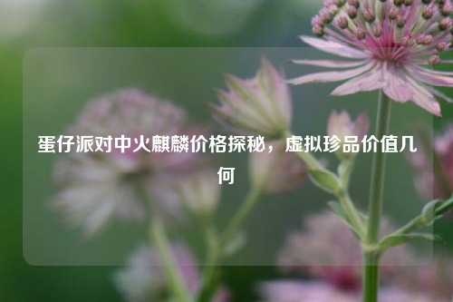 蛋仔派对中火麒麟价格探秘,虚拟珍品价值几何