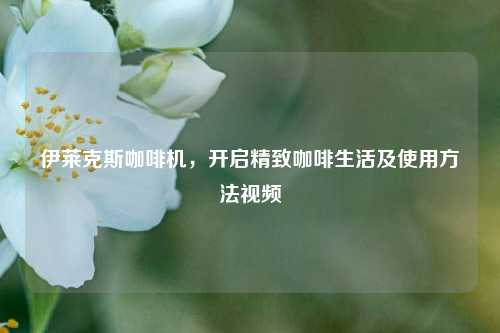 伊莱克斯咖啡机，开启精致咖啡生活及使用方法视频