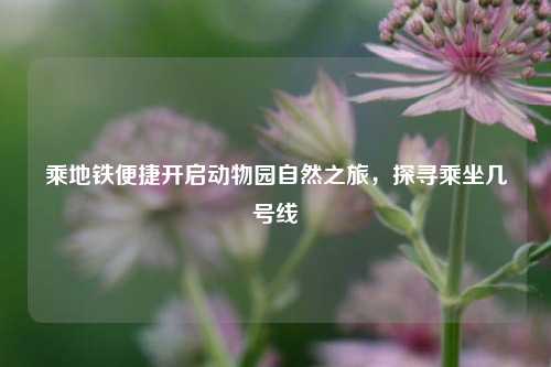 乘地铁便捷开启动物园自然之旅,探寻乘坐几号线