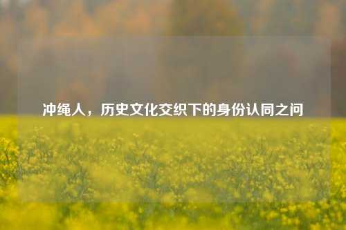 冲绳人,历史文化交织下的身份认同之问