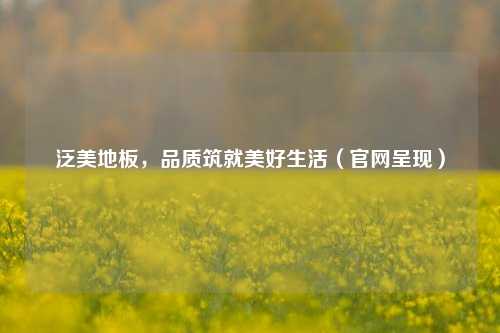 泛美地板,品质筑就美好生活(官网呈现)